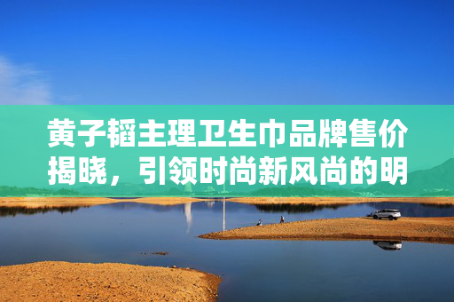 黄子韬主理卫生巾品牌售价揭晓，引领时尚新风尚的明星品牌