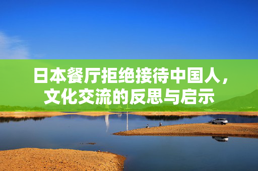 日本餐厅拒绝接待中国人，文化交流的反思与启示