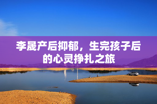 李晟产后抑郁，生完孩子后的心灵挣扎之旅