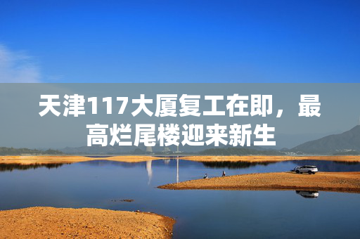 天津117大厦复工在即，最高烂尾楼迎来新生