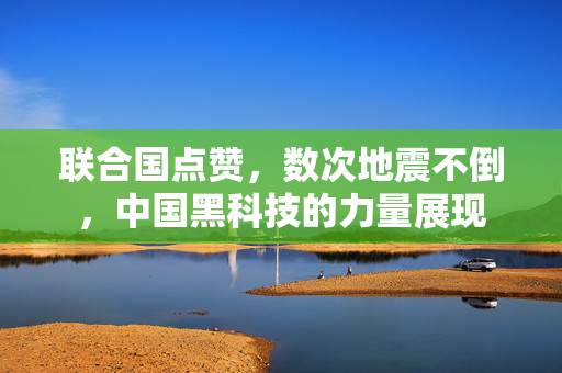 联合国点赞，数次地震不倒，中国黑科技的力量展现