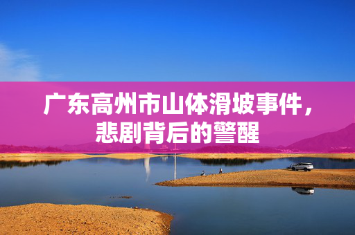 广东高州市山体滑坡事件，悲剧背后的警醒