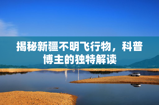 揭秘新疆不明飞行物，科普博主的独特解读