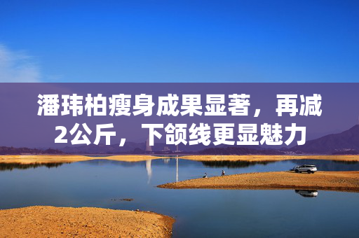 潘玮柏瘦身成果显著，再减2公斤，下颌线更显魅力