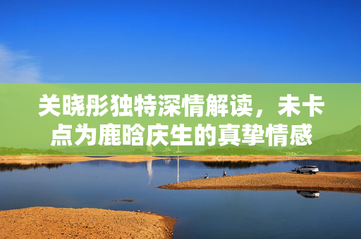 关晓彤独特深情解读，未卡点为鹿晗庆生的真挚情感