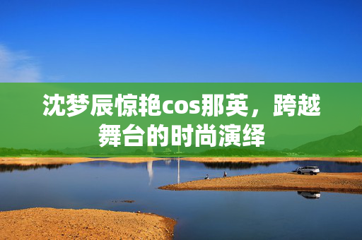 沈梦辰惊艳cos那英，跨越舞台的时尚演绎