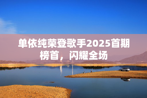 单依纯荣登歌手2025首期榜首，闪耀全场