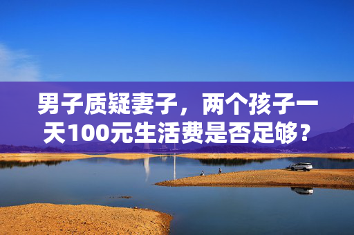 男子质疑妻子，两个孩子一天100元生活费是否足够？