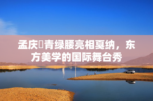 孟庆旸青绿腰亮相戛纳，东方美学的国际舞台秀