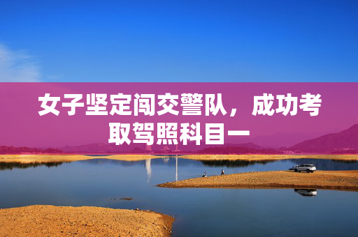 女子坚定闯交警队，成功考取驾照科目一