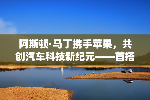 阿斯顿·马丁携手苹果，共创汽车科技新纪元——首搭苹果新车机系统