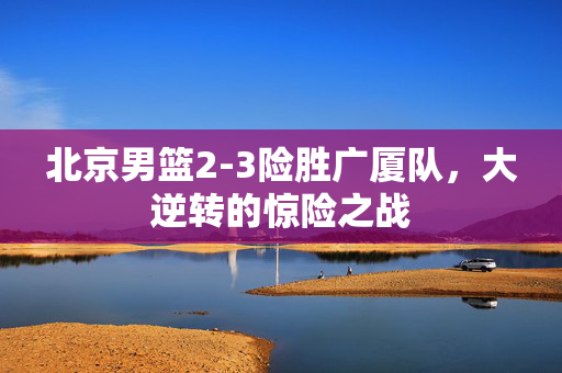 北京男篮2-3险胜广厦队，大逆转的惊险之战