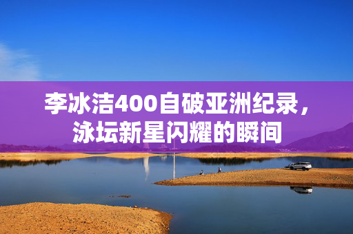 李冰洁400自破亚洲纪录，泳坛新星闪耀的瞬间