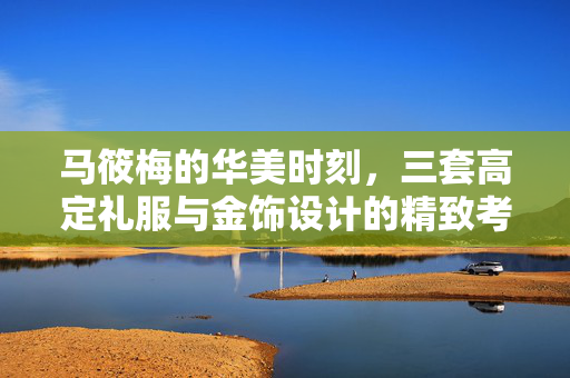 马筱梅的华美时刻，三套高定礼服与金饰设计的精致考究