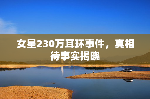 女星230万耳环事件，真相待事实揭晓