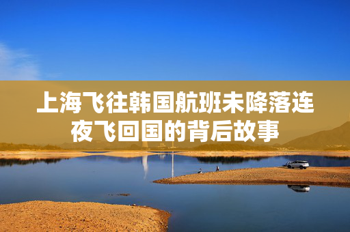 上海飞往韩国航班未降落连夜飞回国的背后故事