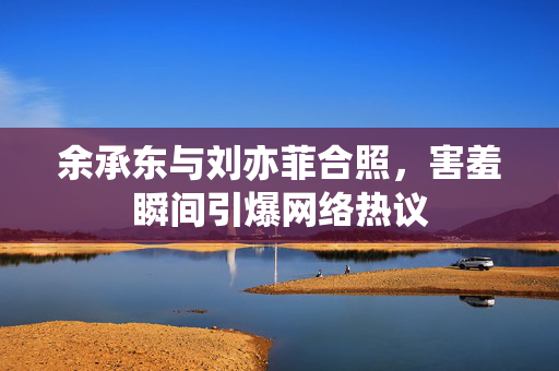 余承东与刘亦菲合照，害羞瞬间引爆网络热议