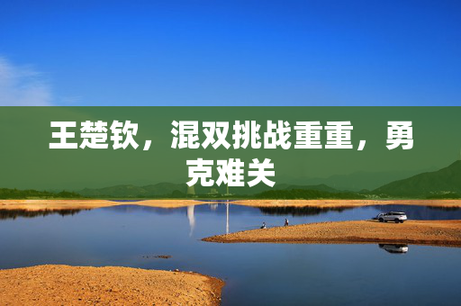 王楚钦，混双挑战重重，勇克难关