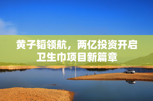 黄子韬领航，两亿投资开启卫生巾项目新篇章