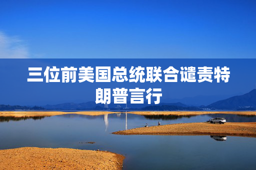 三位前美国总统联合谴责特朗普言行