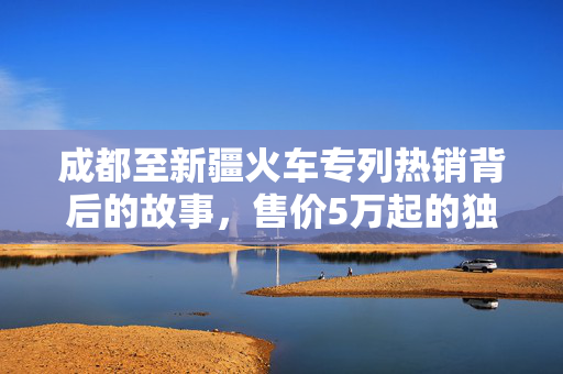 成都至新疆火车专列热销背后的故事，售价5万起的独特旅程