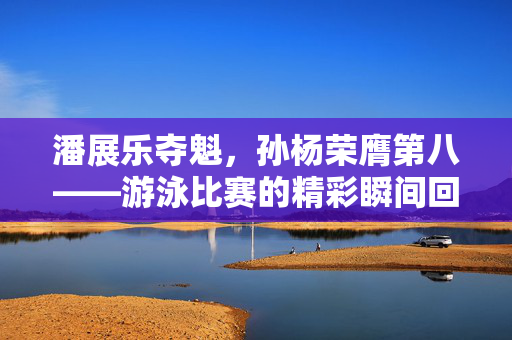 潘展乐夺魁，孙杨荣膺第八——游泳比赛的精彩瞬间回顾