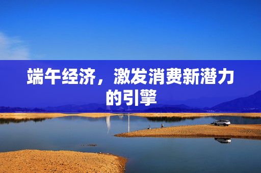 端午经济，激发消费新潜力的引擎