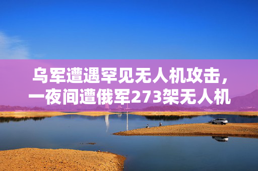 乌军遭遇罕见无人机攻击，一夜间遭俄军273架无人机猛烈轰炸
