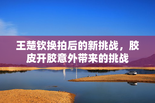 王楚钦换拍后的新挑战，胶皮开胶意外带来的挑战