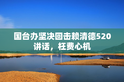 国台办坚决回击赖清德520讲话，枉费心机