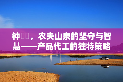 钟睒睒，农夫山泉的坚守与智慧——产品代工的独特策略