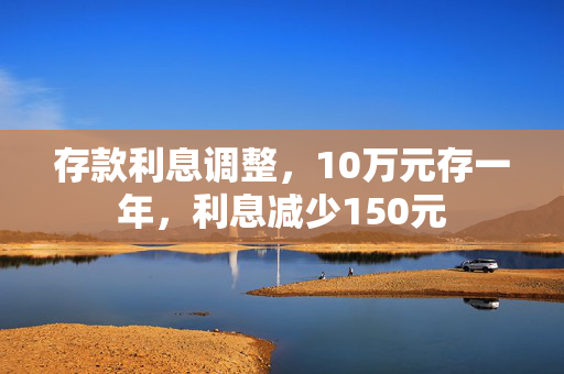存款利息调整，10万元存一年，利息减少150元