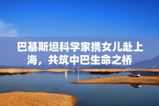 巴基斯坦科学家携女儿赴上海，共筑中巴生命之桥