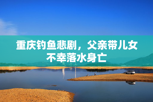 重庆钓鱼悲剧，父亲带儿女不幸落水身亡