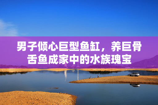男子倾心巨型鱼缸，养巨骨舌鱼成家中的水族瑰宝