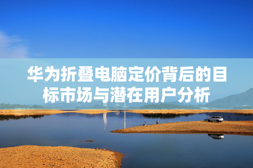华为折叠电脑定价背后的目标市场与潜在用户分析
