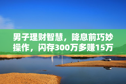 男子理财智慧，降息前巧妙操作，闪存300万多赚15万