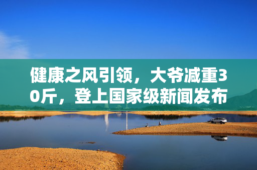 健康之风引领，大爷减重30斤，登上国家级新闻发布会