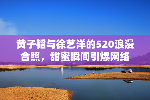 黄子韬与徐艺洋的520浪漫合照，甜蜜瞬间引爆网络
