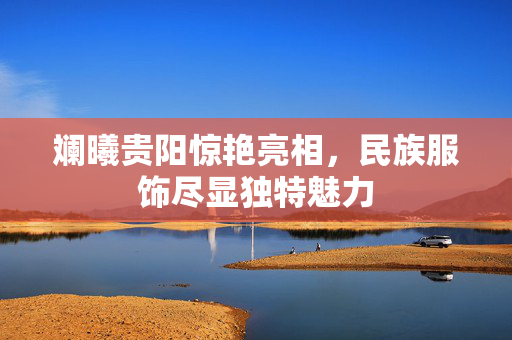 斓曦贵阳惊艳亮相，民族服饰尽显独特魅力