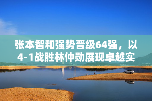 张本智和强势晋级64强，以4-1战胜林仲勋展现卓越实力