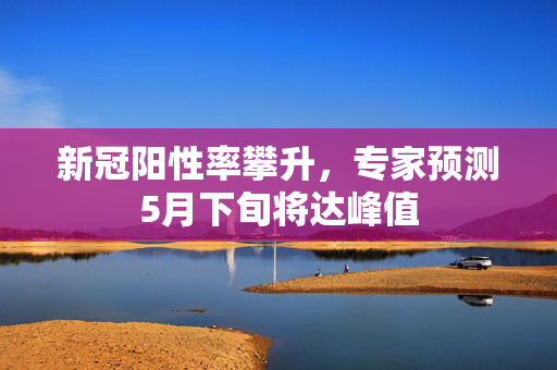 新冠阳性率攀升，专家预测5月下旬将达峰值