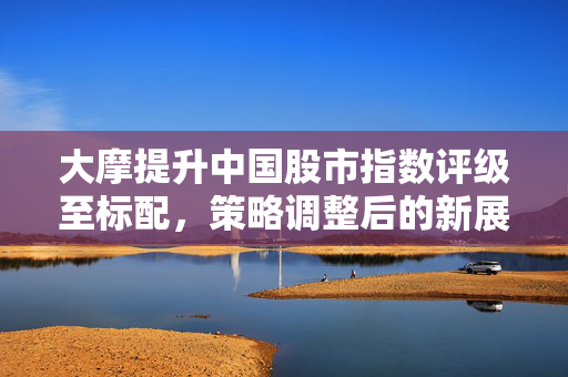 大摩提升中国股市指数评级至标配，策略调整后的新展望