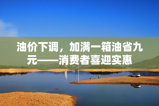油价下调，加满一箱油省九元——消费者喜迎实惠