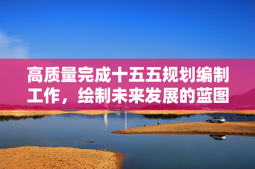 高质量完成十五五规划编制工作，绘制未来发展的蓝图