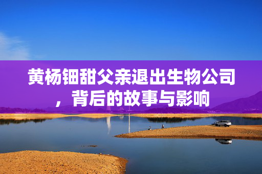 黄杨钿甜父亲退出生物公司，背后的故事与影响