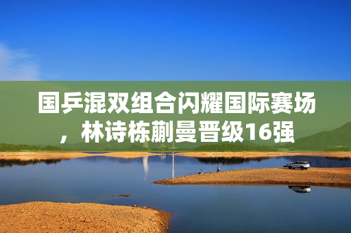 国乒混双组合闪耀国际赛场，林诗栋蒯曼晋级16强