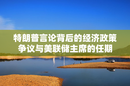 特朗普言论背后的经济政策争议与美联储主席的任期