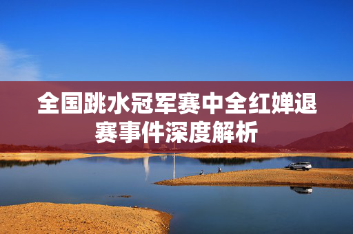 全国跳水冠军赛中全红婵退赛事件深度解析