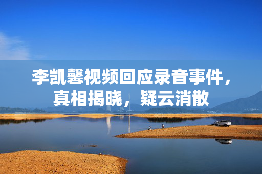 李凯馨视频回应录音事件，真相揭晓，疑云消散